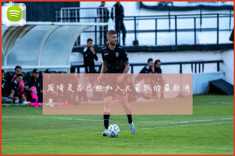 周琦是否已经加入火箭队的最新消息