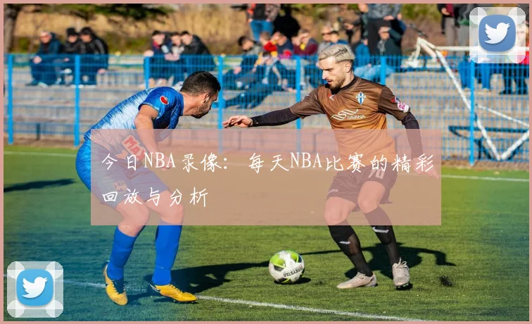 今日NBA录像：每天NBA比赛的精彩回放与分析