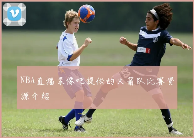 NBA直播录像吧提供的火箭队比赛资源介绍