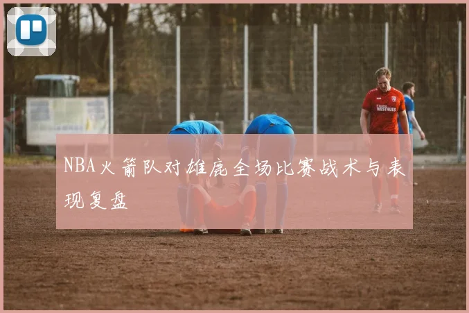 NBA火箭队对雄鹿全场比赛战术与表现复盘
