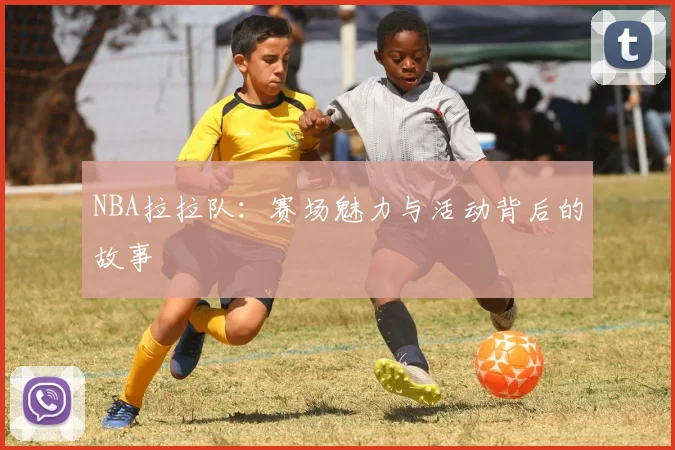 NBA拉拉队：赛场魅力与活动背后的故事